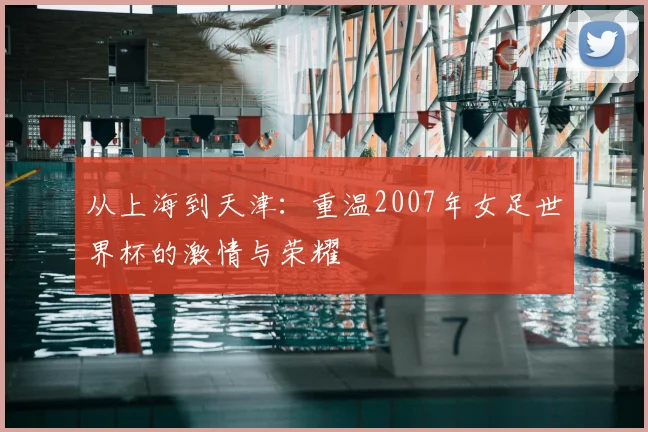 从上海到天津：重温2007年女足世界杯的激情与荣耀