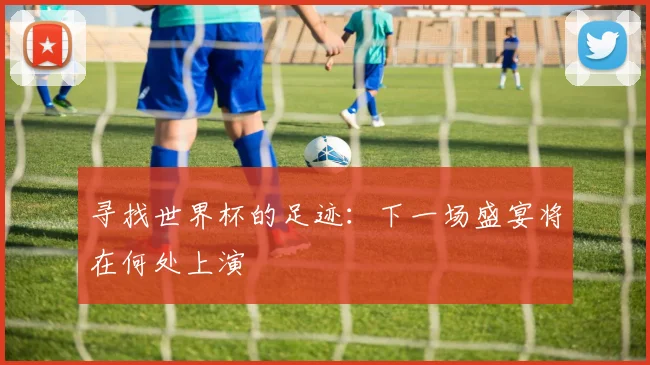 寻找世界杯的足迹：下一场盛宴将在何处上演