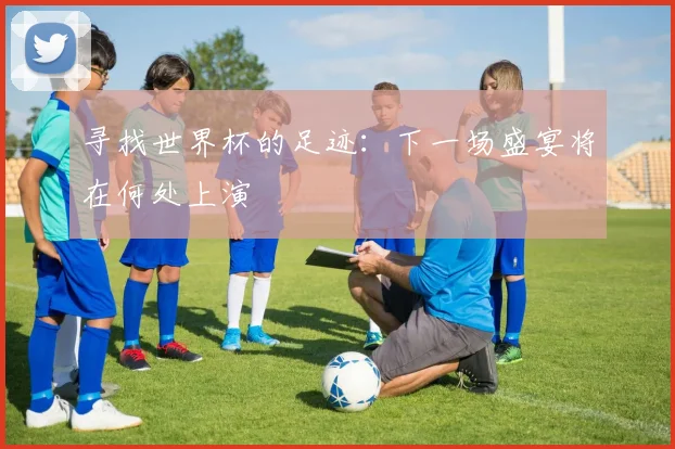 寻找世界杯的足迹：下一场盛宴将在何处上演