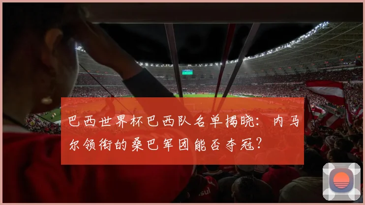 巴西世界杯巴西队名单揭晓：内马尔领衔的桑巴军团能否夺冠？