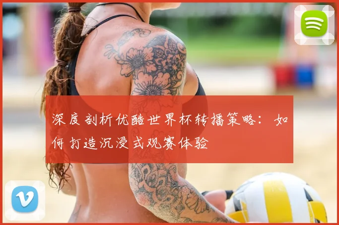 深度剖析优酷世界杯转播策略：如何打造沉浸式观赛体验