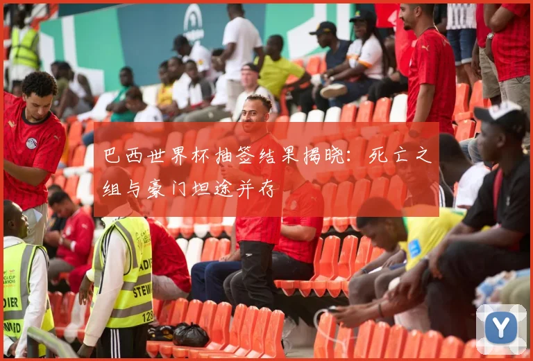 巴西世界杯抽签结果揭晓：死亡之组与豪门坦途并存