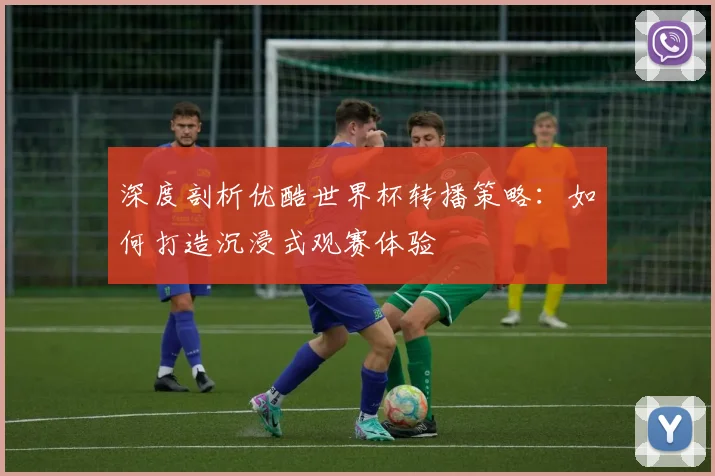 深度剖析优酷世界杯转播策略：如何打造沉浸式观赛体验