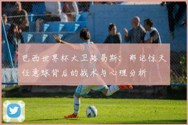 巴西世界杯大卫路易斯：那记惊天任意球背后的战术与心理分析