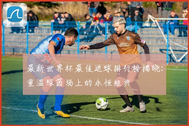 最新世界杯最佳进球排行榜揭晓：重温绿茵场上的永恒经典