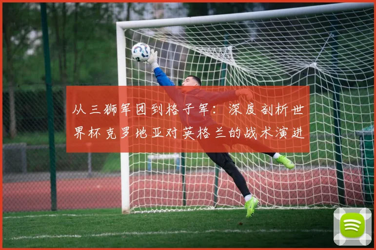 从三狮军团到格子军：深度剖析世界杯克罗地亚对英格兰的战术演进