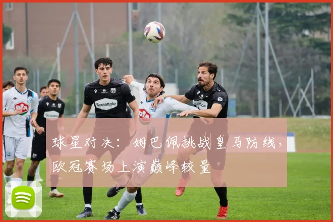 球星对决：姆巴佩挑战皇马防线，欧冠赛场上演巅峰较量