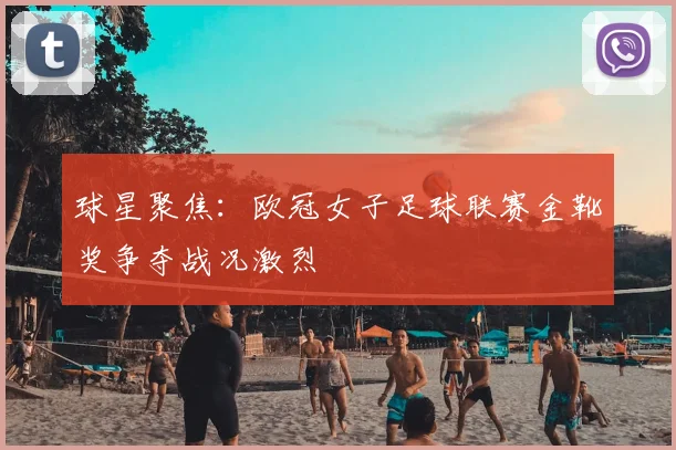 球星聚焦：欧冠女子足球联赛金靴奖争夺战况激烈