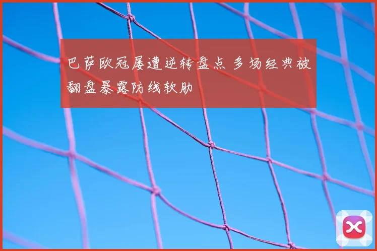 巴萨欧冠屡遭逆转盘点 多场经典被翻盘暴露防线软肋