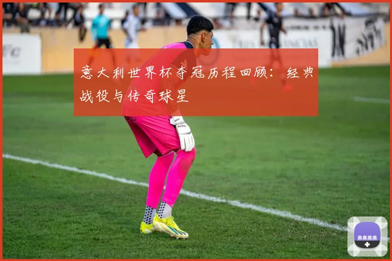意大利世界杯夺冠历程回顾：经典战役与传奇球星