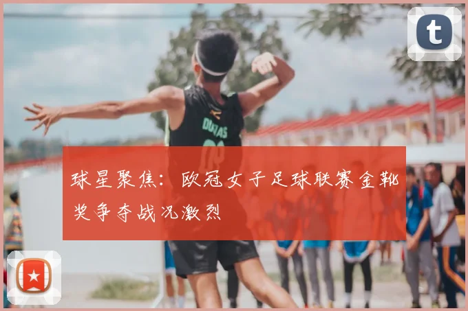 球星聚焦：欧冠女子足球联赛金靴奖争夺战况激烈