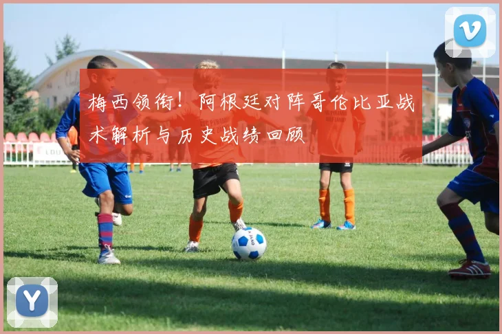 梅西领衔！阿根廷对阵哥伦比亚战术解析与历史战绩回顾