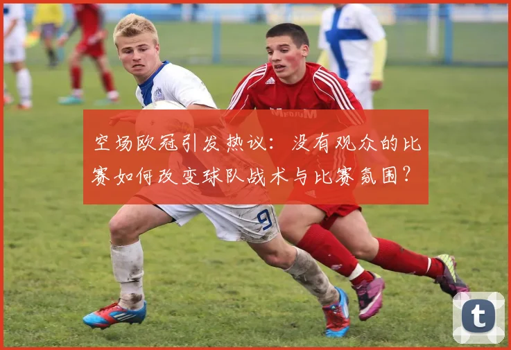 空场欧冠引发热议：没有观众的比赛如何改变球队战术与比赛氛围？