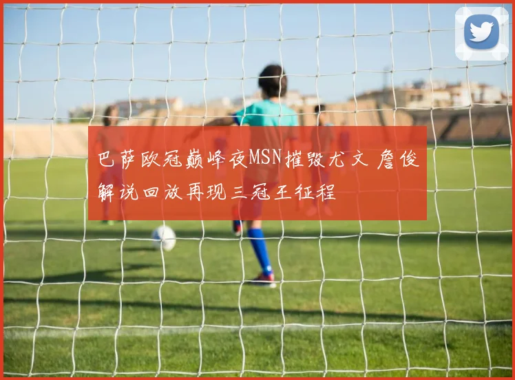 巴萨欧冠巅峰夜MSN摧毁尤文 詹俊解说回放再现三冠王征程