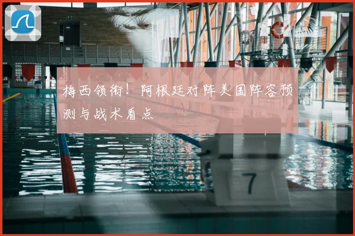 梅西领衔！阿根廷对阵美国阵容预测与战术看点